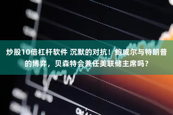 炒股10倍杠杆软件 沉默的对抗！鲍威尔与特朗普的博弈，贝森特会兼任美联储主席吗？