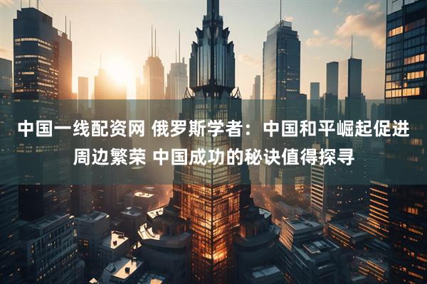 中国一线配资网 俄罗斯学者：中国和平崛起促进周边繁荣 中国成功的秘诀值得探寻