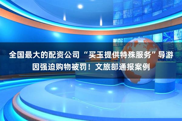 全国最大的配资公司 “买玉提供特殊服务”导游因强迫购物被罚！文旅部通报案例