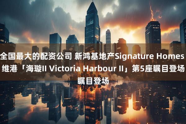 全国最大的配资公司 新鸿基地产Signature Homes 维港「海璇II Victoria Harbour II」第5座瞩目登场