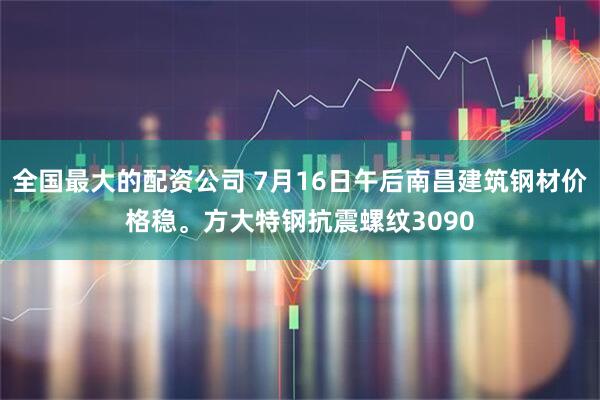 全国最大的配资公司 7月16日午后南昌建筑钢材价格稳。方大特钢抗震螺纹3090