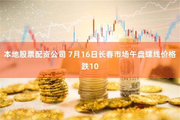 本地股票配资公司 7月16日长春市场午盘螺线价格跌10