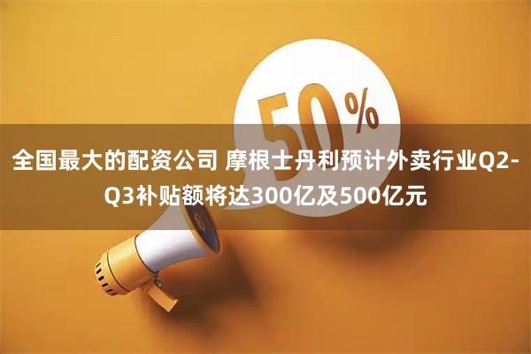 全国最大的配资公司 摩根士丹利预计外卖行业Q2-Q3补贴额将达300亿及500亿元