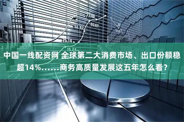 中国一线配资网 全球第二大消费市场、出口份额稳超14%……商务高质量发展这五年怎么看？