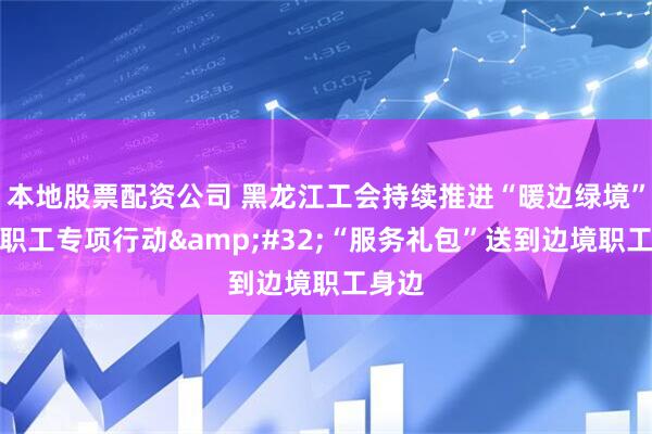 本地股票配资公司 黑龙江工会持续推进“暖边绿境”关爱职工专项行动&#32;“服务礼包”送到边境职工身边