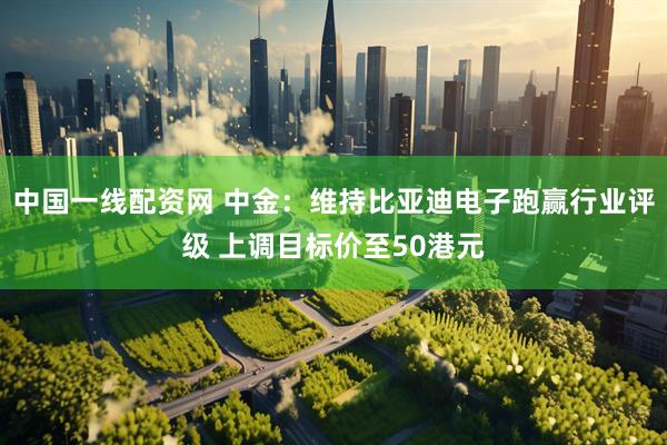 中国一线配资网 中金：维持比亚迪电子跑赢行业评级 上调目标价至50港元