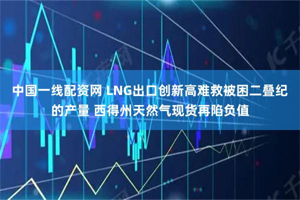 中国一线配资网 LNG出口创新高难救被困二叠纪的产量 西得州天然气现货再陷负值