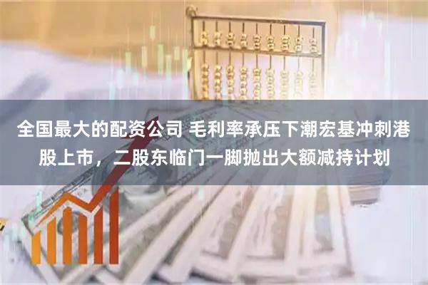 全国最大的配资公司 毛利率承压下潮宏基冲刺港股上市，二股东临门一脚抛出大额减持计划