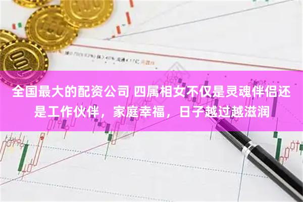全国最大的配资公司 四属相女不仅是灵魂伴侣还是工作伙伴，家庭幸福，日子越过越滋润