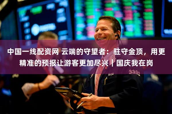 中国一线配资网 云端的守望者：驻守金顶，用更精准的预报让游客更加尽兴｜国庆我在岗