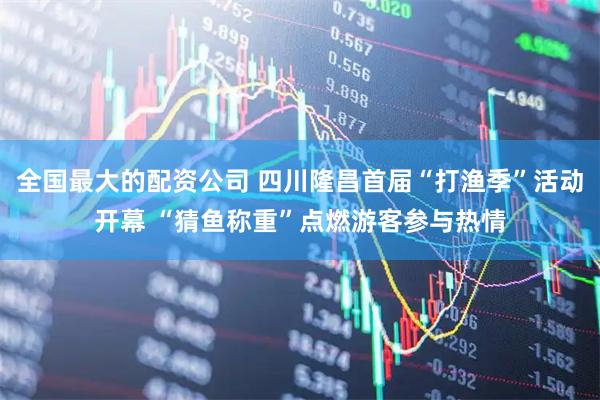 全国最大的配资公司 四川隆昌首届“打渔季”活动开幕 “猜鱼称重”点燃游客参与热情