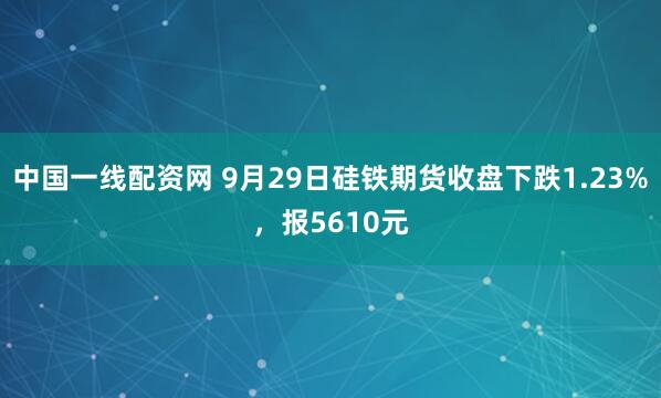 中国一线配资网 9月29日硅铁期货收盘下跌1.23%，报5610元
