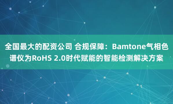 全国最大的配资公司 合规保障：Bamtone气相色谱仪为RoHS 2.0时代赋能的智能检测解决方案