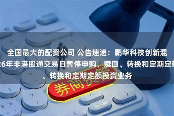 全国最大的配资公司 公告速递：鹏华科技创新混合基金2026年非港股通交易日暂停申购、赎回、转换和定期定额投资业务