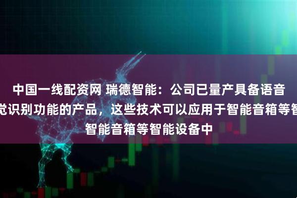 中国一线配资网 瑞德智能：公司已量产具备语音识别、视觉识别功能的产品，这些技术可以应用于智能音箱等智能设备中