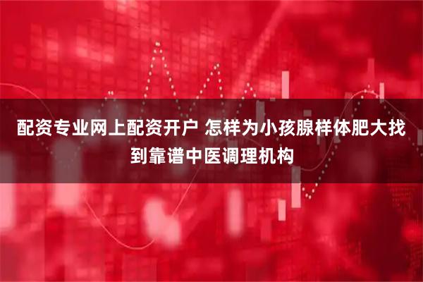 配资专业网上配资开户 怎样为小孩腺样体肥大找到靠谱中医调理机构