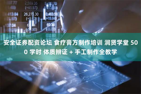安全证券配资论坛 食疗膏方制作培训 润贤学堂 500 学时 体质辨证 + 手工制作全教学