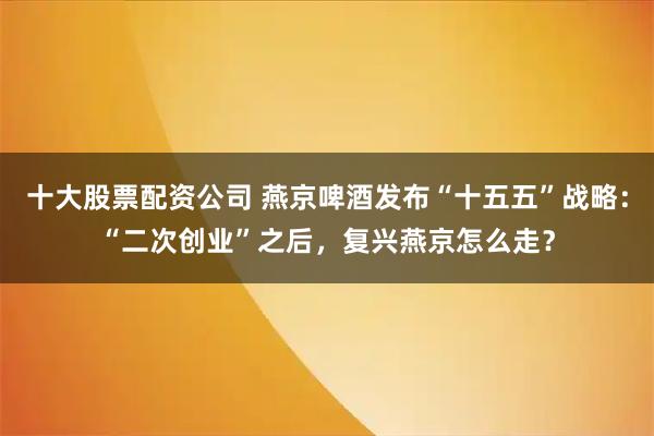 十大股票配资公司 燕京啤酒发布“十五五”战略：“二次创业”之后，复兴燕京怎么走？