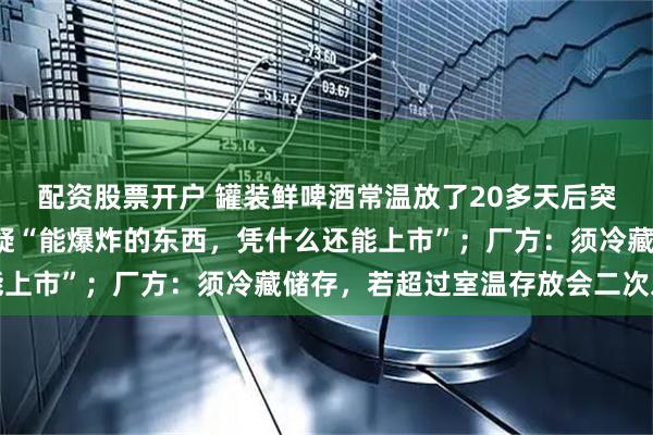 配资股票开户 罐装鲜啤酒常温放了20多天后突然“爆炸”，消费者质疑“能爆炸的东西，凭什么还能上市”；厂方：须冷藏储存，若超过室温存放会二次发酵