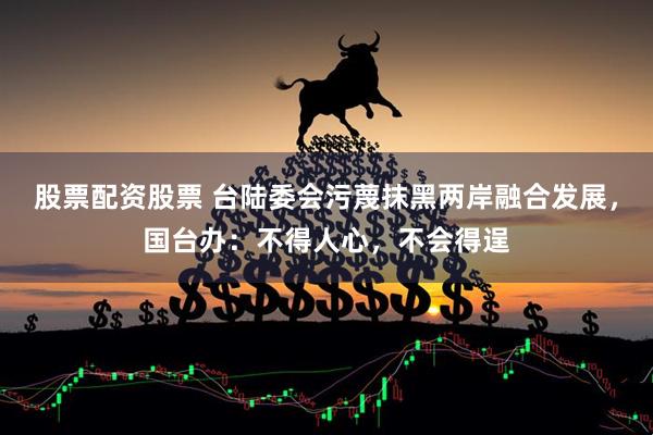 股票配资股票 台陆委会污蔑抹黑两岸融合发展，国台办：不得人心，不会得逞