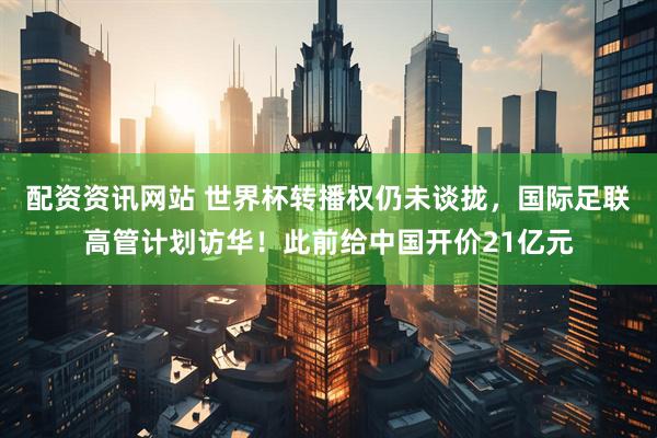 配资资讯网站 世界杯转播权仍未谈拢，国际足联高管计划访华！此前给中国开价21亿元