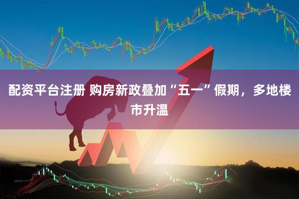 配资平台注册 购房新政叠加“五一”假期，多地楼市升温