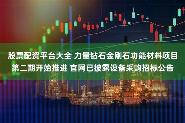 股票配资平台大全 力量钻石金刚石功能材料项目第二期开始推进 官网已披露设备采购招标公告