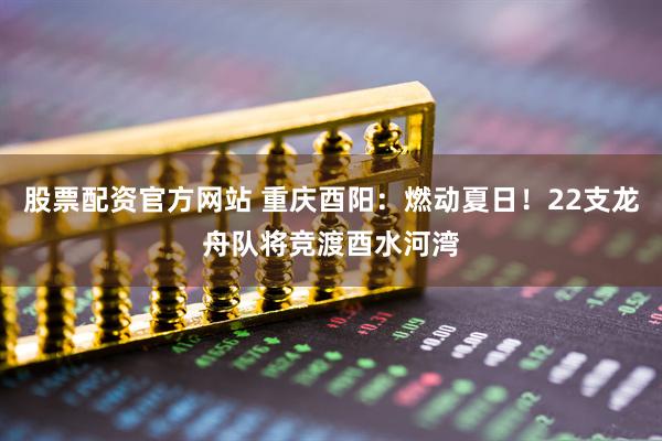 股票配资官方网站 重庆酉阳：燃动夏日！22支龙舟队将竞渡酉水河湾