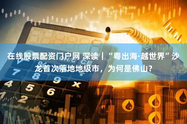 在线股票配资门户网 深读｜“粤出海·越世界”沙龙首次落地地级市，为何是佛山？