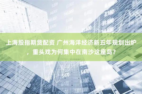 上海股指期货配资 广州海洋经济新五年规划出炉，重头戏为何集中在南沙这座岛？